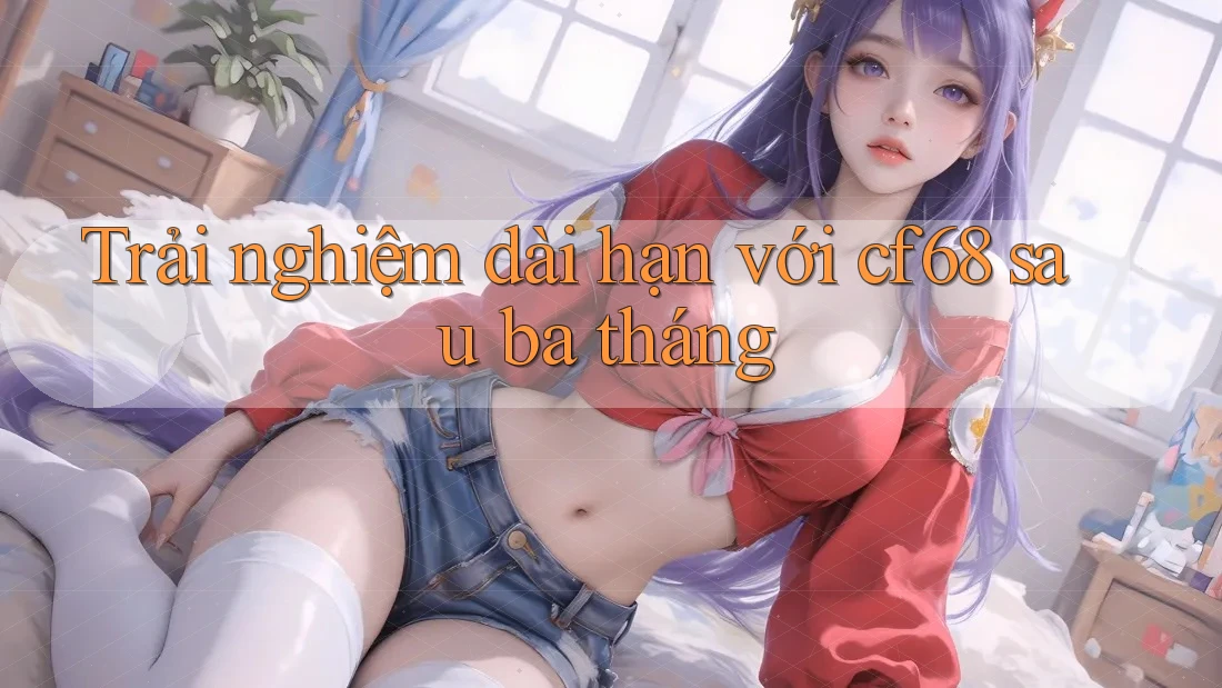 Trải nghiệm dài hạn với cf68 sau ba tháng