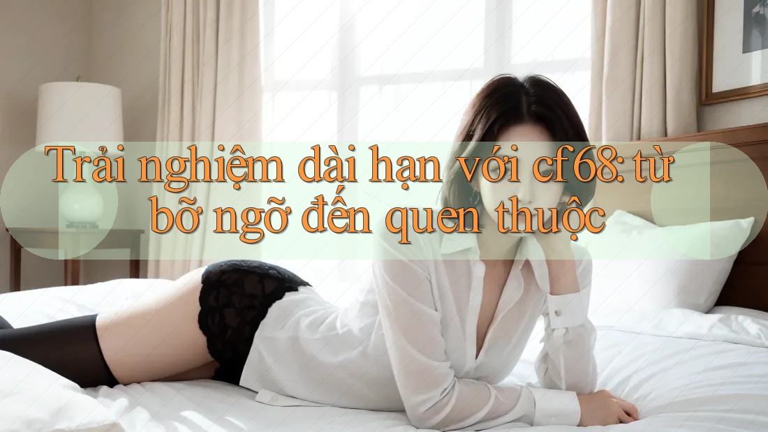 Trải nghiệm dài hạn với cf68: từ bỡ ngỡ đến quen thuộc