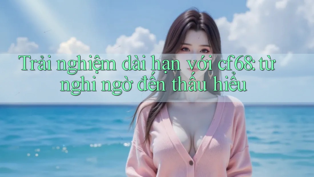 Trải nghiệm dài hạn với cf68: từ nghi ngờ đến thấu hiểu
