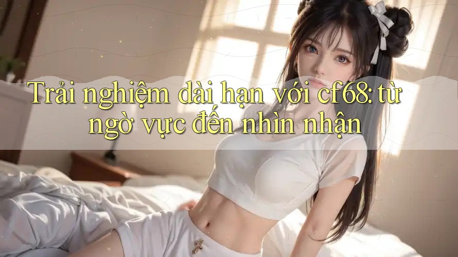 Trải nghiệm dài hạn với cf68: từ ngờ vực đến nhìn nhận