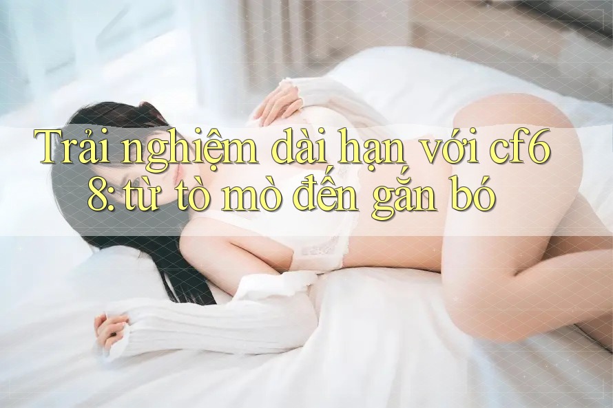 Trải nghiệm dài hạn với cf68: từ tò mò đến gắn bó