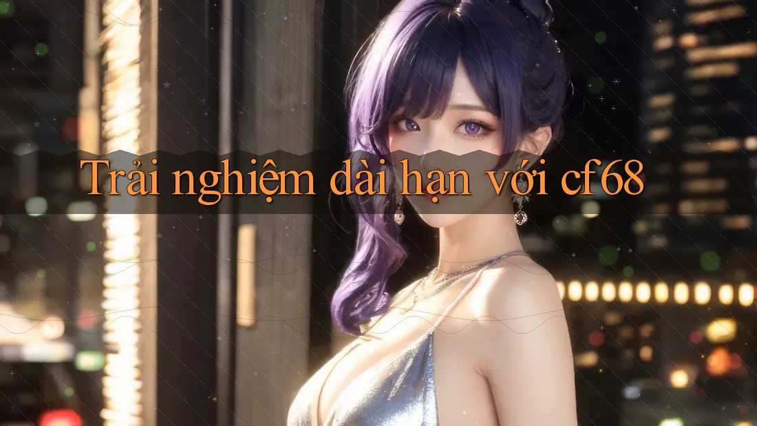 Trải nghiệm dài hạn với Cf68 Trải nghiệm dài hạn với Cf68