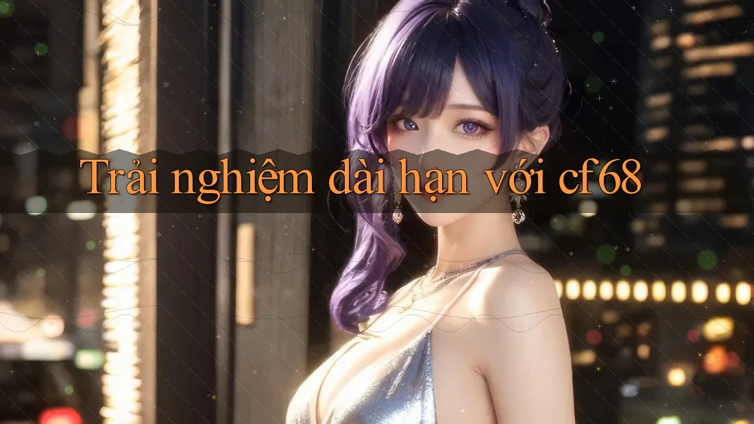 Trải nghiệm dài hạn với cf68 Trải nghiệm dài hạn với cf68