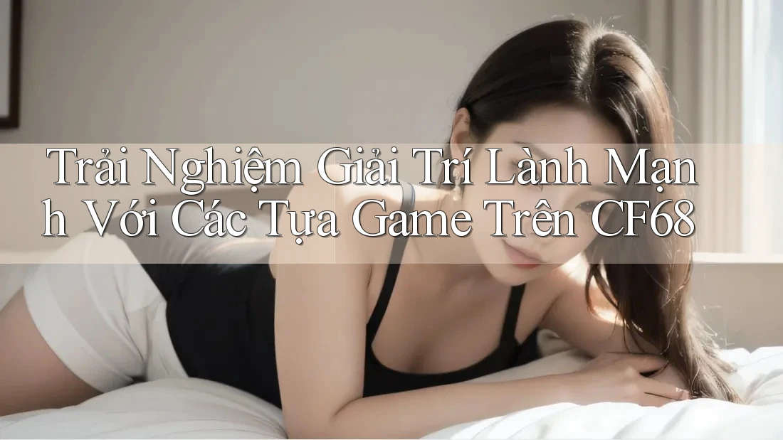Trải Nghiệm Giải Trí Lành Mạnh Với Các Tựa Game Trên CF68 Trải Nghiệm Giải Trí Lành Mạnh Với Các Tựa Game Trên CF68