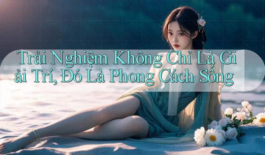 Trải Nghiệm Không Chỉ Là Giải Trí, Đó Là Phong Cách Sống Trải Nghiệm Không Chỉ Là Giải Trí, Đó Là Phong Cách Sống
