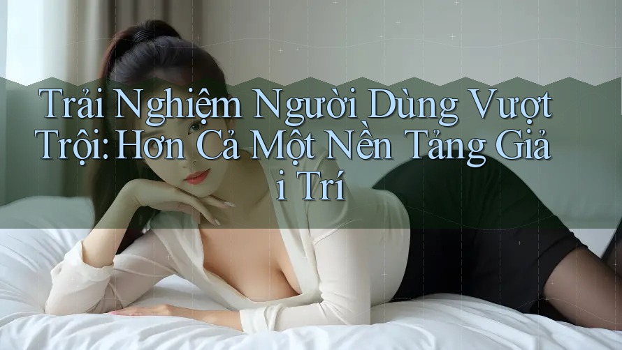 Trải Nghiệm Người Dùng Vượt Trội: Hơn Cả Một Nền Tảng Giải Trí