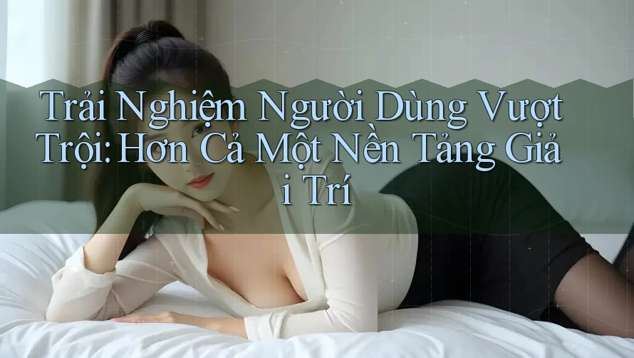 Trải Nghiệm Người Dùng Vượt Trội: Hơn Cả Một Nền Tảng Giải Trí