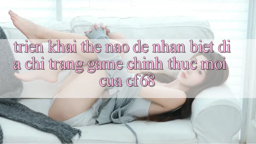 Triển khai Thế Nào Để Nhận Biết Địa chỉ trang Game Chính Thức Mới Của cf68? Triển khai Thế Nào Để Nhận Biết Địa chỉ trang Game Chính Thức Mới Của cf68?