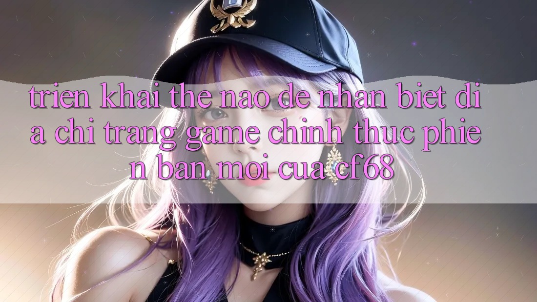 Triển khai Thế Nào Để Nhận Biết Địa chỉ trang Game Chính Thức Phiên bản mới Của cf68? Triển khai Thế Nào Để Nhận Biết Địa chỉ trang Game Chính Thức Phiên bản mới Của cf68?