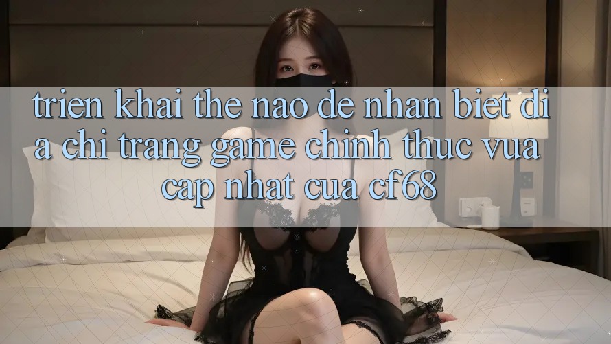 Triển khai Thế Nào Để Nhận Biết Địa chỉ trang Game Chính Thức Vừa cập nhật Của cf68?