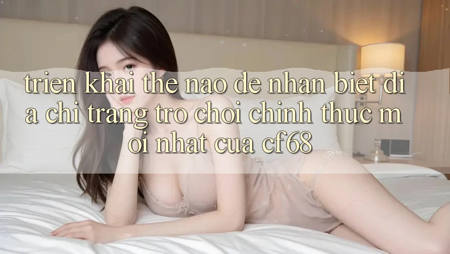 Triển khai Thế Nào Để Nhận Biết Địa chỉ trang Trò chơi Chính Thức Mới nhất Của cf68?