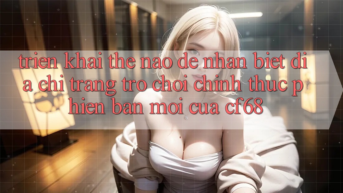 Triển khai Thế Nào Để Nhận Biết Địa chỉ trang Trò chơi Chính Thức Phiên bản mới Của cf68?