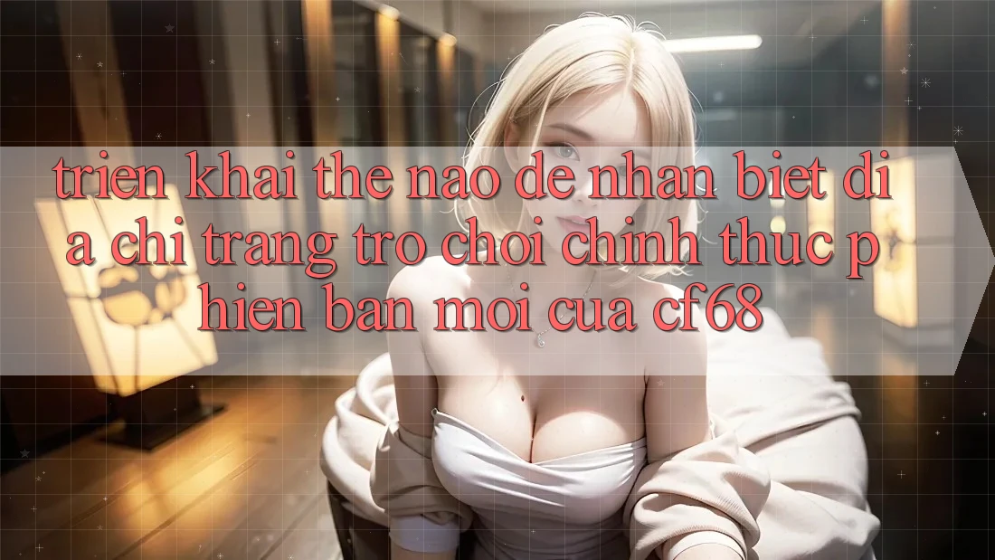 Triển khai Thế Nào Để Nhận Biết Địa chỉ trang Trò chơi Chính Thức Phiên bản mới Của cf68? Triển khai Thế Nào Để Nhận Biết Địa chỉ trang Trò chơi Chính Thức Phiên bản mới Của cf68?