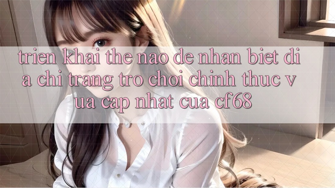Triển khai Thế Nào Để Nhận Biết Địa chỉ trang Trò chơi Chính Thức Vừa cập nhật Của cf68?
