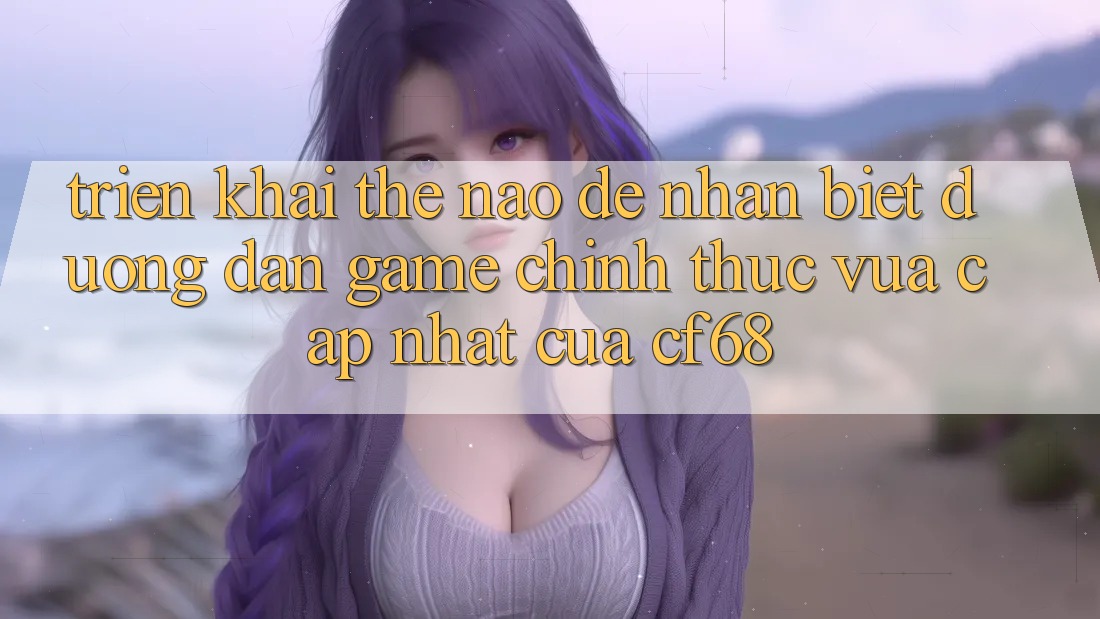 Triển khai Thế Nào Để Nhận Biết Đường dẫn Game Chính Thức Vừa cập nhật Của cf68?