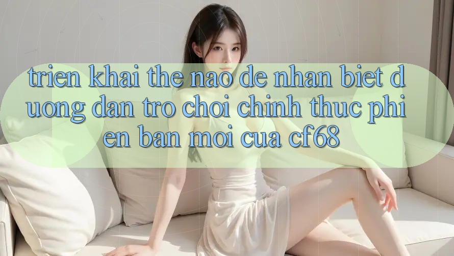 Triển khai Thế Nào Để Nhận Biết Đường dẫn Trò chơi Chính Thức Phiên bản mới Của cf68?
