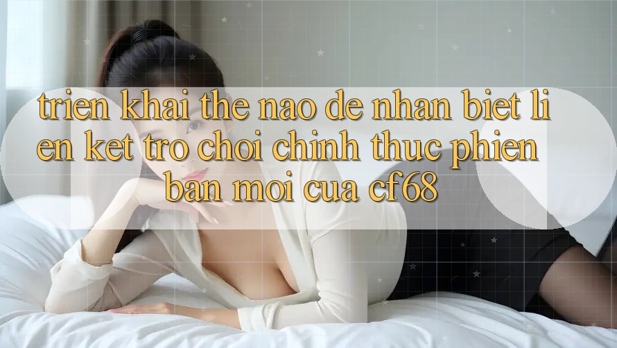 Triển khai Thế Nào Để Nhận Biết Liên kết Trò chơi Chính Thức Phiên bản mới Của cf68?