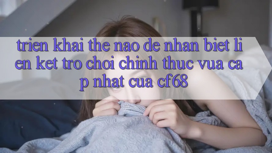 Triển khai Thế Nào Để Nhận Biết Liên kết Trò chơi Chính Thức Vừa cập nhật Của cf68?
