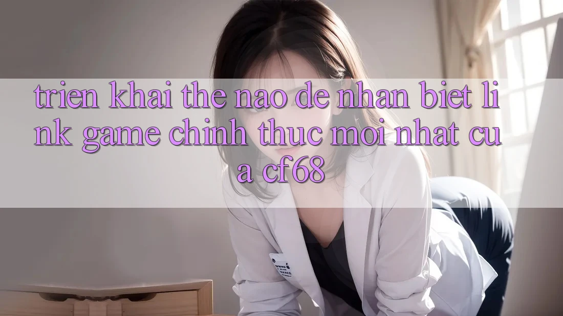 Triển khai Thế Nào Để Nhận Biết Link Game Chính Thức Mới nhất Của cf68?