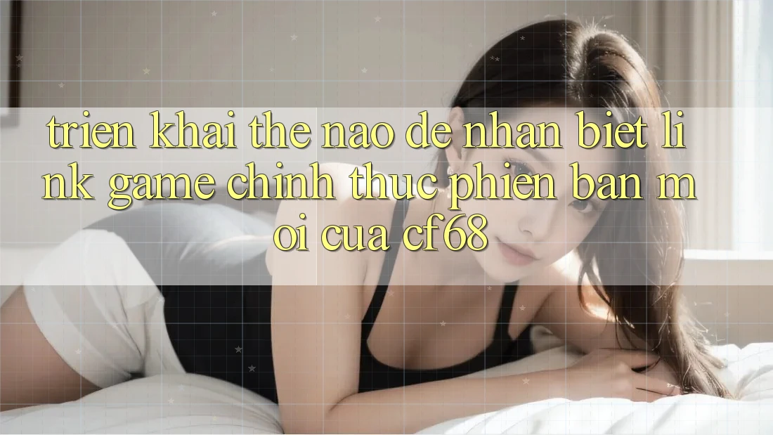 Triển khai Thế Nào Để Nhận Biết Link Game Chính Thức Phiên bản mới Của cf68? Triển khai Thế Nào Để Nhận Biết Link Game Chính Thức Phiên bản mới Của cf68?