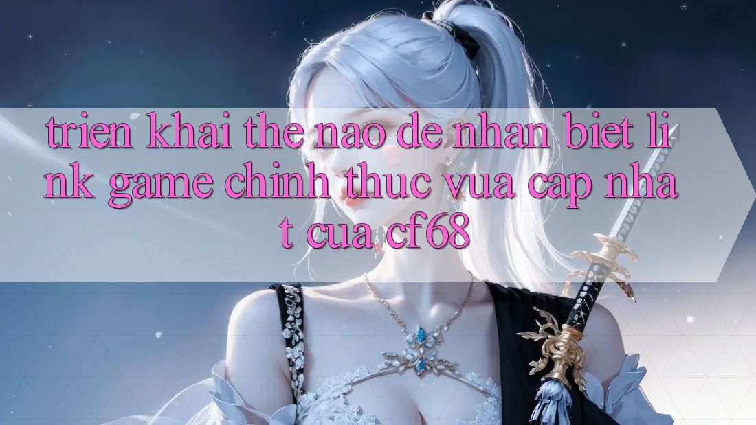 Triển khai Thế Nào Để Nhận Biết Link Game Chính Thức Vừa cập nhật Của cf68? Triển khai Thế Nào Để Nhận Biết Link Game Chính Thức Vừa cập nhật Của cf68?