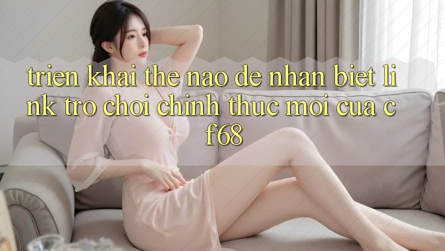 Triển khai Thế Nào Để Nhận Biết Link Trò chơi Chính Thức Mới Của cf68?