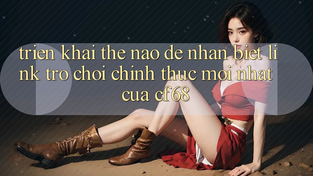 Triển khai Thế Nào Để Nhận Biết Link Trò chơi Chính Thức Mới nhất Của cf68?