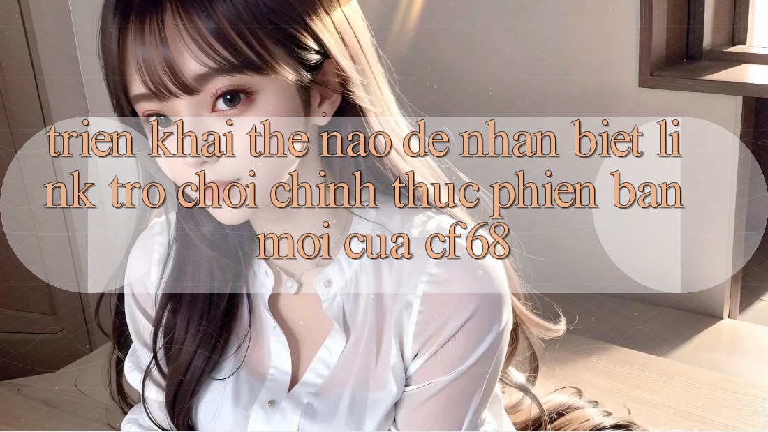 Triển khai Thế Nào Để Nhận Biết Link Trò chơi Chính Thức Phiên bản mới Của cf68?