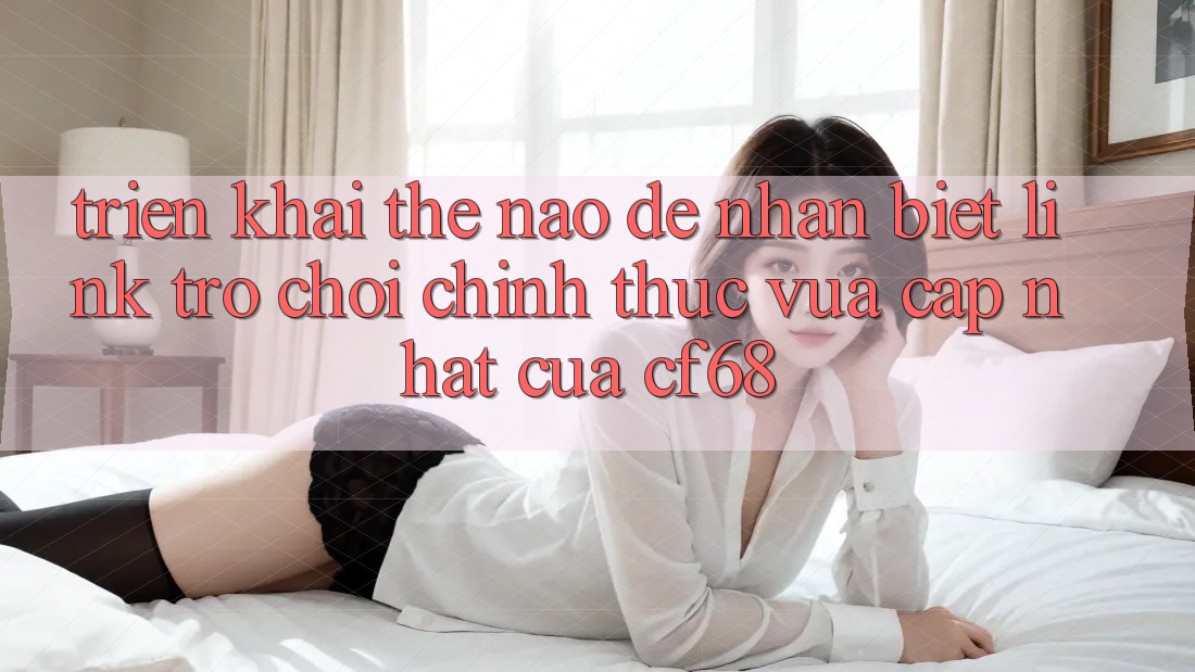 Triển khai Thế Nào Để Nhận Biết Link Trò chơi Chính Thức Vừa cập nhật Của cf68?