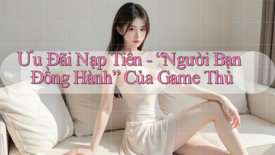 Ưu Đãi Nạp Tiền - “Người Bạn Đồng Hành” Của Game Thủ
