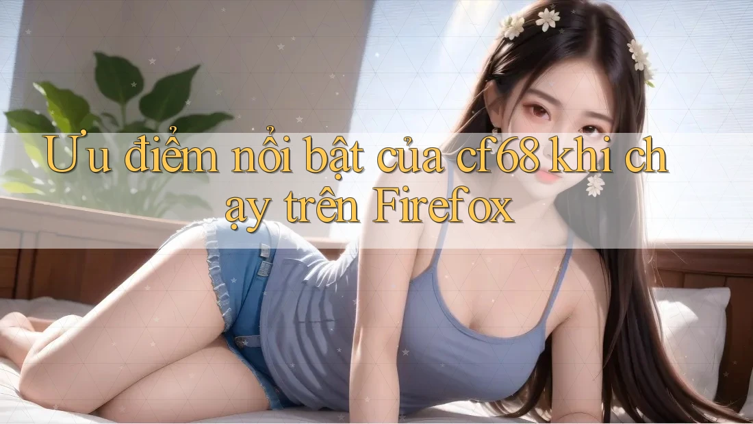 Ưu điểm nổi bật của cf68 khi chạy trên Firefox Ưu điểm nổi bật của cf68 khi chạy trên Firefox
