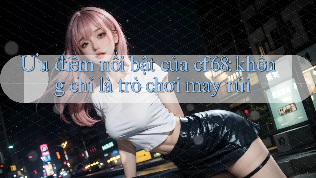 Ưu điểm nổi bật của cf68: không chỉ là trò chơi may rủi