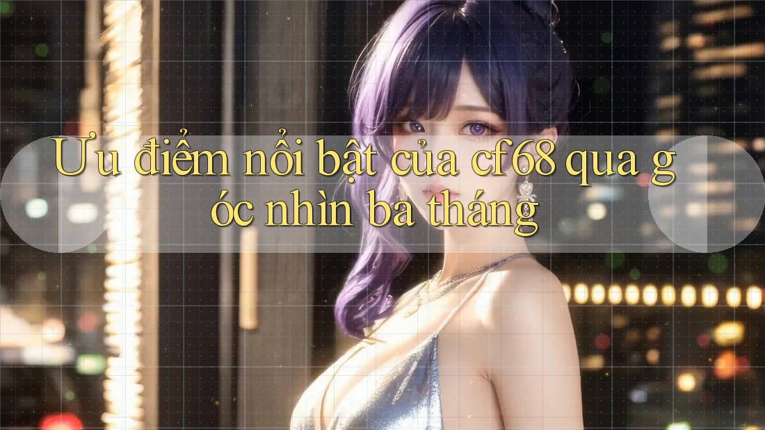 Ưu điểm nổi bật của cf68 qua góc nhìn ba tháng