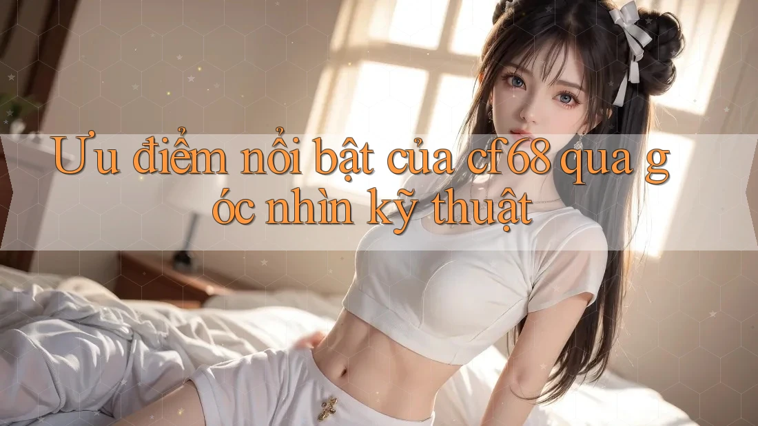 Ưu điểm nổi bật của cf68 qua góc nhìn kỹ thuật