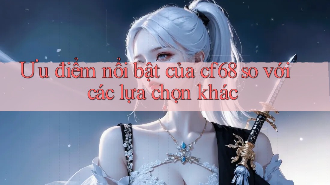 Ưu điểm nổi bật của cf68 so với các lựa chọn khác
