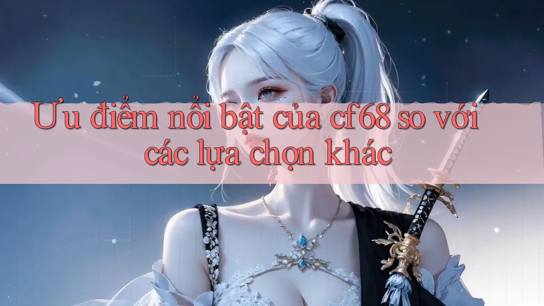 Ưu điểm nổi bật của cf68 so với các lựa chọn khác