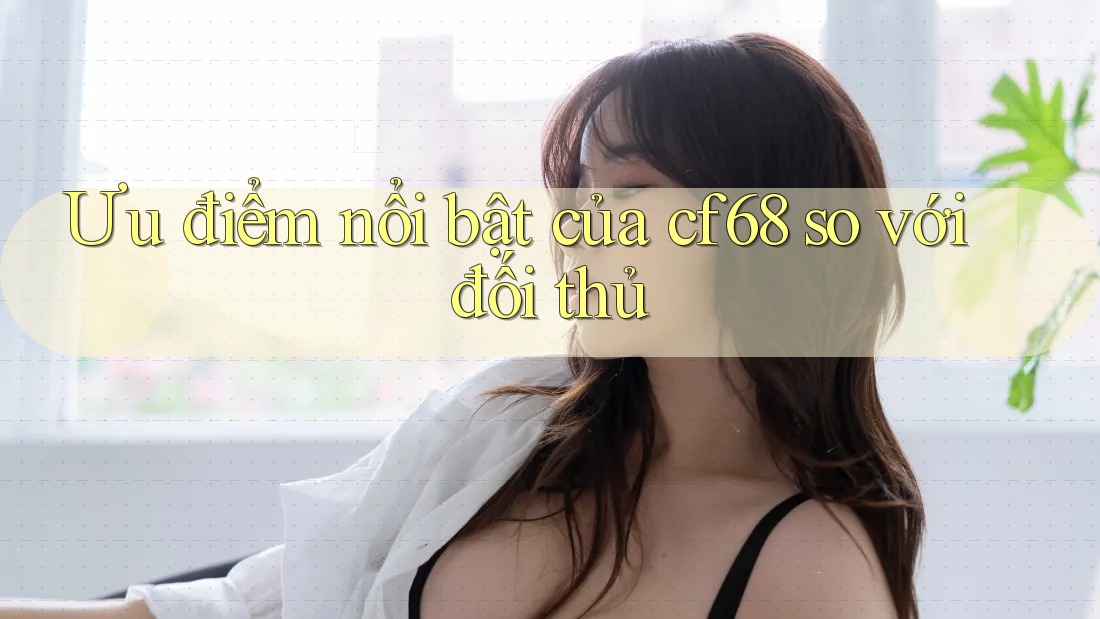 Ưu điểm nổi bật của cf68 so với đối thủ Ưu điểm nổi bật của cf68 so với đối thủ