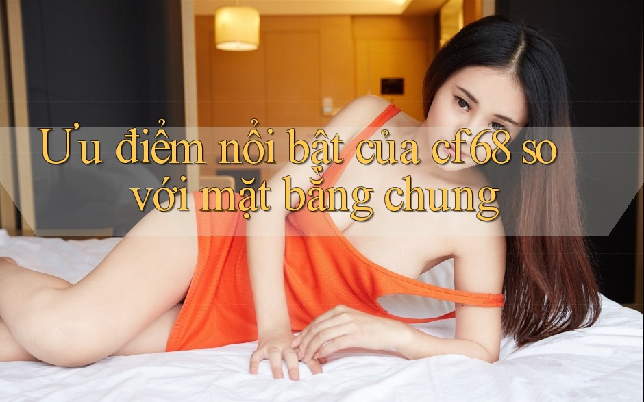 Ưu điểm nổi bật của Cf68 so với mặt bằng chung Ưu điểm nổi bật của Cf68 so với mặt bằng chung