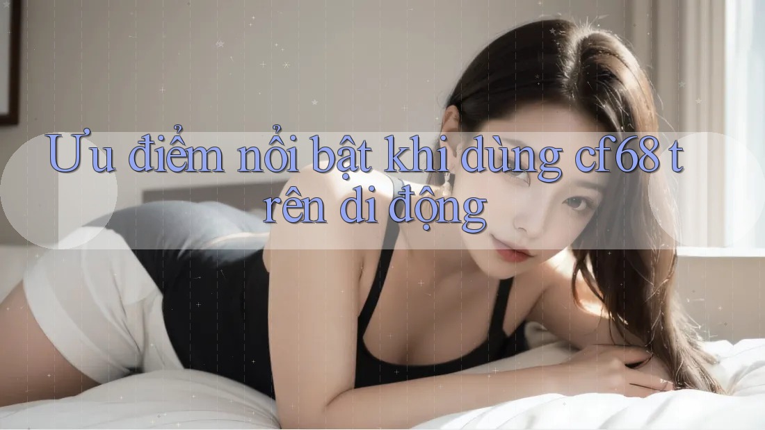 Ưu điểm nổi bật khi dùng cf68 trên di động