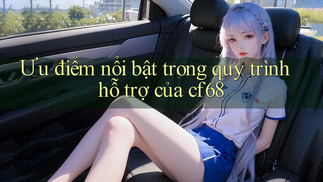 Ưu điểm nổi bật trong quy trình hỗ trợ của cf68
