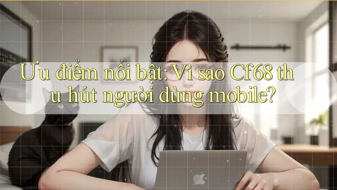 Ưu điểm nổi bật: Vì sao Cf68 thu hút người dùng mobile?