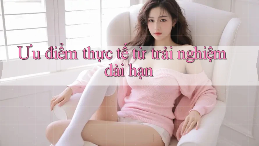 Ưu điểm thực tế từ trải nghiệm dài hạn