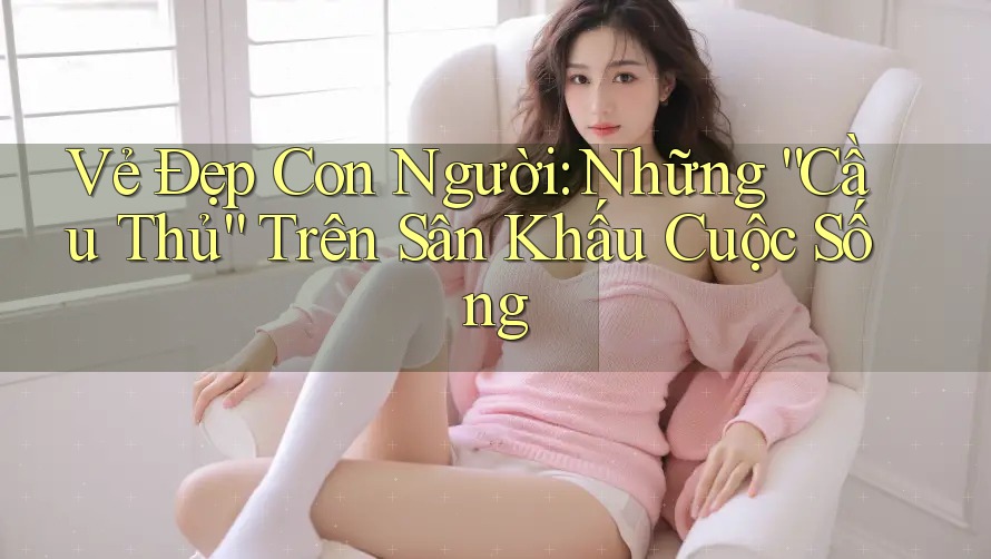 Vẻ Đẹp Con Người: Những “Cầu Thủ” Trên Sân Khấu Cuộc Sống