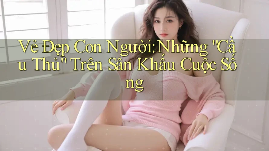 Vẻ Đẹp Con Người: Những “Cầu Thủ” Trên Sân Khấu Cuộc Sống