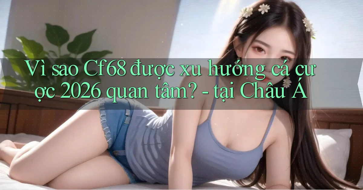 Vì sao Cf68 được xu hướng cá cược 2026 quan tâm   tại Châu Á