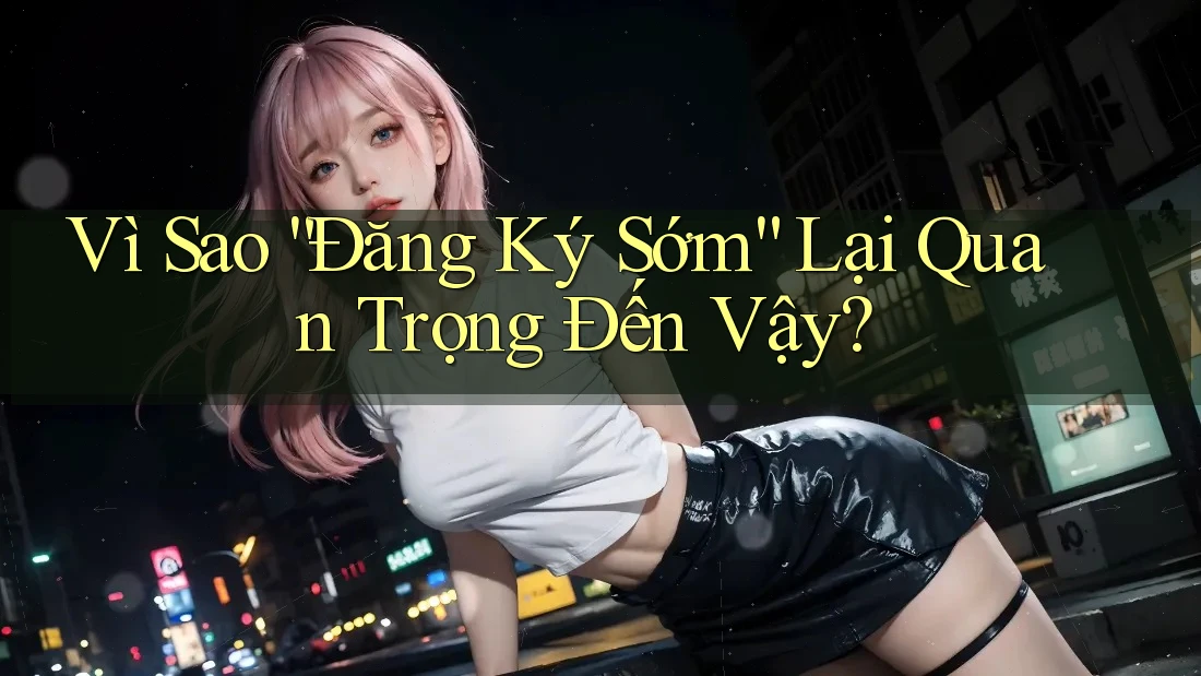 Vì Sao “Đăng Ký Sớm” Lại Quan Trọng Đến Vậy? Vì Sao “Đăng Ký Sớm” Lại Quan Trọng Đến Vậy?